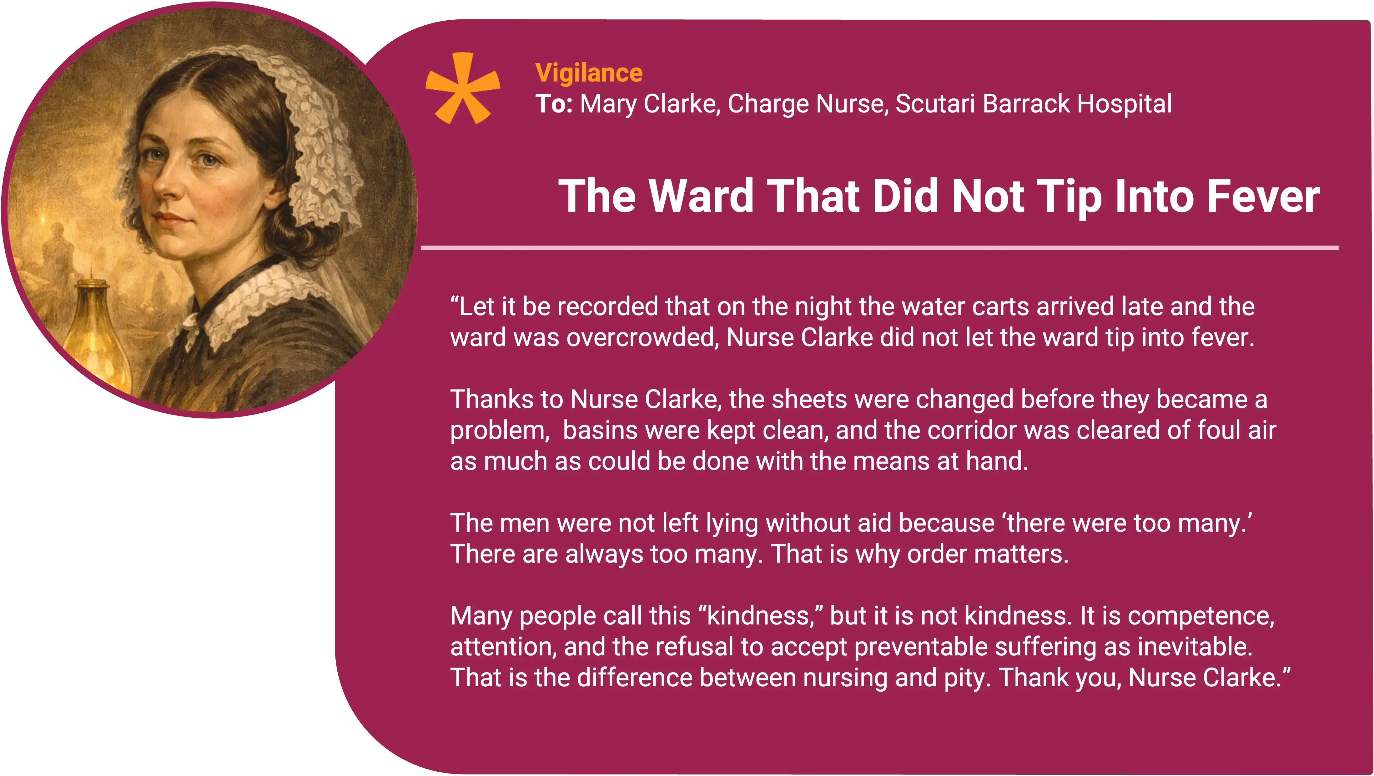 Florence Nightingale
To: Mary Clarke, Charge Nurse, Scutari Barrack Hospital Award title: The Ward That Did Not Tip Into Fever Core value: Vigilance
Let it be recorded that on the night the water carts arrived late and the ward was overcrowded, Nurse Clarke did not “manage,” she prevented.
Thanks to Nurse Clarke, the sheets were changed before they became a problem, basins were kept clean, and the corridor was cleared of foul air as much as could be done with the means at hand. The men were not left lying in their own filth because “there were too many.” There are always too many. That is why order matters.
Most people call this “kindness” but it is not kindness. It is competence, attention, and the refusal to accept preventable suffering as inevitable. That is the difference between nursing and mere attention. Thank you, Nurse Clarke.