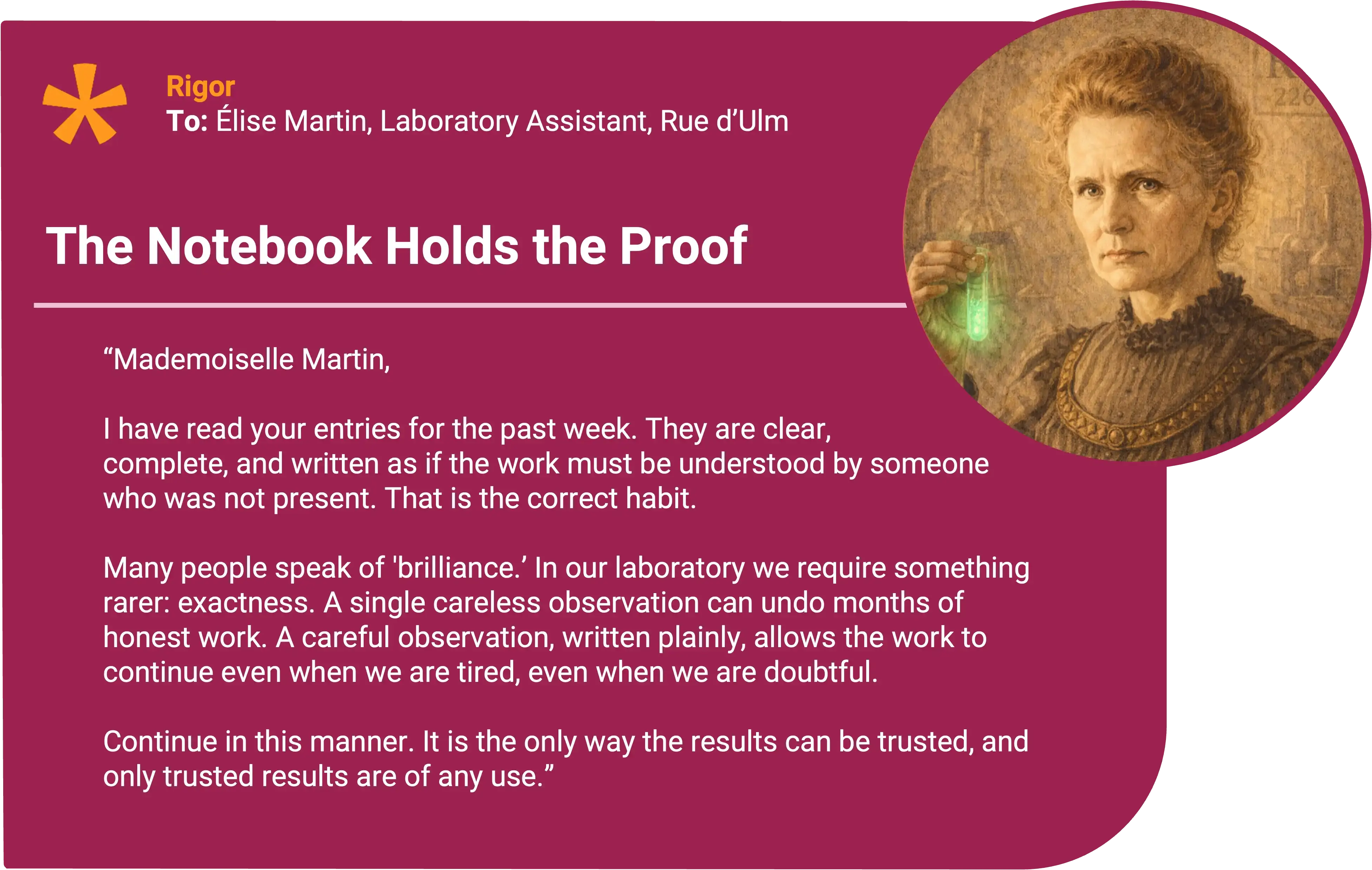 Marie Curie
To: Élise Martin, Laboratory Assistant, Rue d’Ulm Award title: The Notebook Holds Core value: Rigor
Mademoiselle Martin,
I have read your entries for the past week. They are clear, complete, and written as if the work must be understood by someone who was not present. That is the correct habit.
You did not accept the first agreement of the numbers. When the result shifted, you did not conceal it. You marked it, and you returned to it until you could explain the cause. This is how one avoids building a conclusion upon impatience.
Many people speak of “brilliance.” In our laboratory we require something rarer: exactness. A single careless observation can undo months of honest work. A careful observation, written plainly, allows the work to continue even when we are tired, even when we are doubtful.
Continue in this manner. It is the only way the results can be trusted, and only trusted results are of any use.