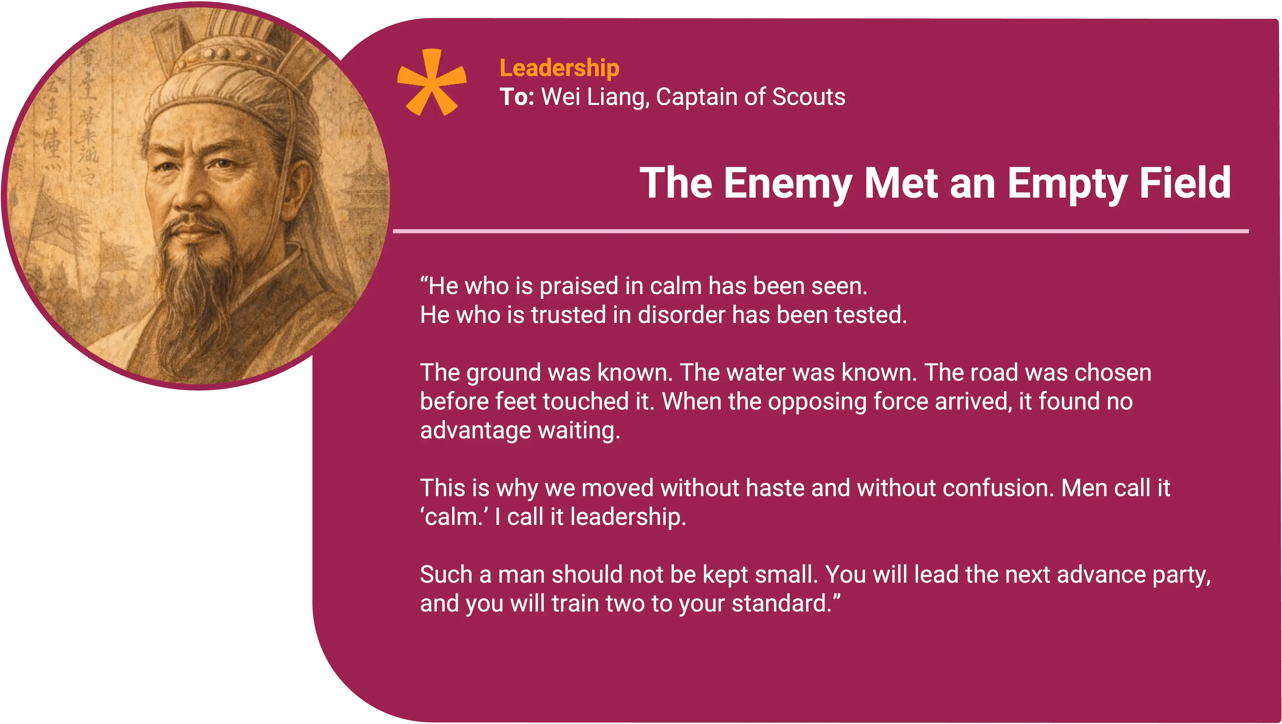 Sun Tzu
To: Wei Liang, Captain of Scouts Award title: The Enemy Met an Empty Field Core value: Leadership
He who is praised in calm has been seen. He who is trusted in disorder has been tested.
The ground was known. The water was known. The road was chosen before feet touched it. When the opposing force arrived, it found no advantage waiting.
This is why we moved without haste and without confusion. Men call it “calm.” I call it leadership.
Such a man should not be kept small. You will lead the next advance party, and you will train two to your standard.