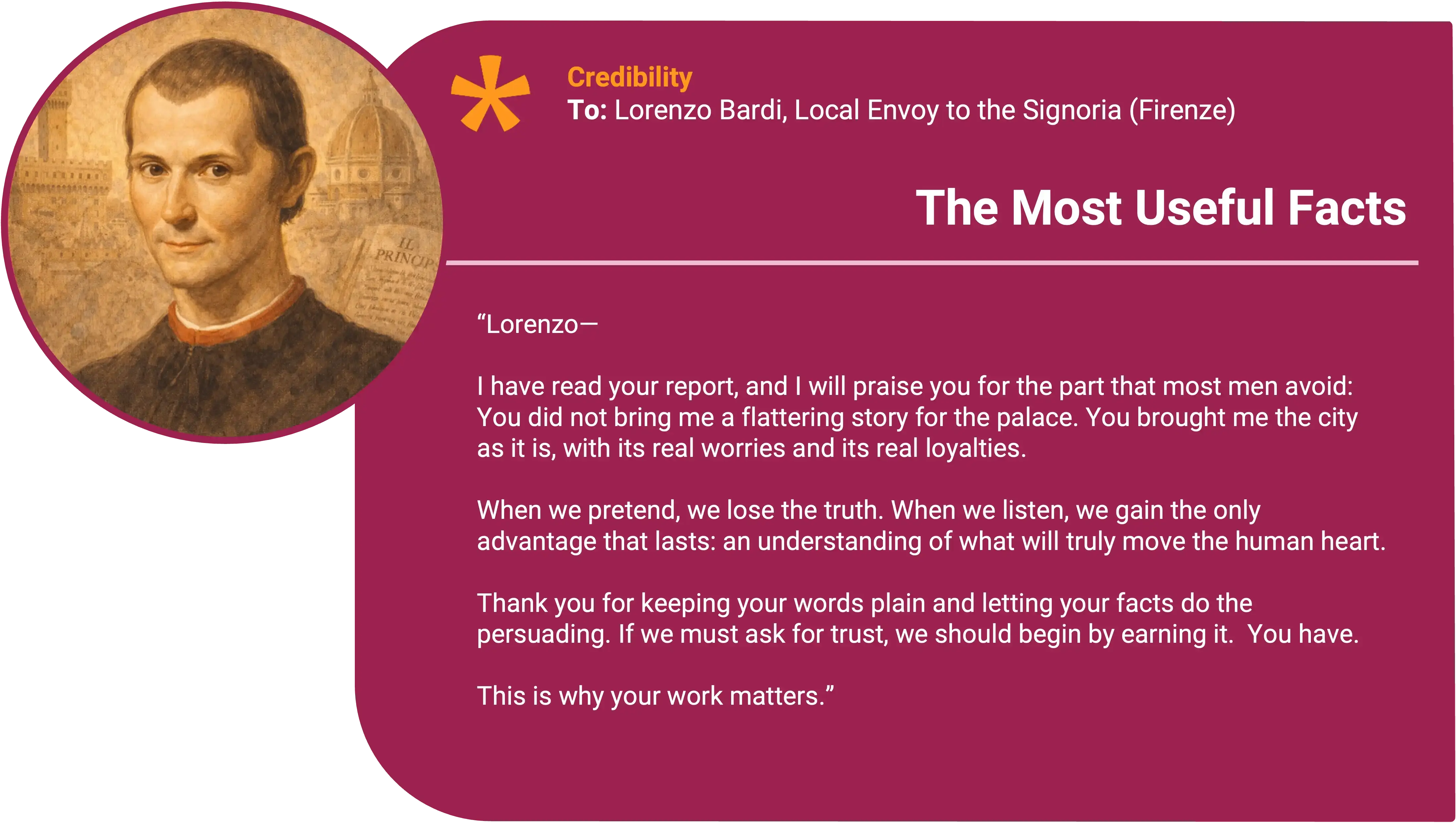 Niccolò Machiavelli
To: Lorenzo Bardi, Local Envoy to the Signoria (Florence) Award title: The Useful Truth Core value: Credibility over performance
Lorenzo—
I have read your report, and I will praise you for the part that most men avoid: you did not try to make yourself look virtuous. You wrote what happened.
You spoke with the shopkeepers long enough to hear what they say when they think no one important is listening. You noted which promises were believed, which were laughed at, and which were met with silence. You did not bring me a flattering story for the palace. You brought me the city as it is, with its real worries and its real loyalties.
This is why your work matters. When we pretend, we lose the people we need. When we listen, we gain the only advantage that lasts: an understanding of what will actually move them.
Keep your words plain. Let your facts do the persuading. If we must ask for trust, we should begin by earning it.
(And if you ever find yourself writing to impress, tear it up and start again.)