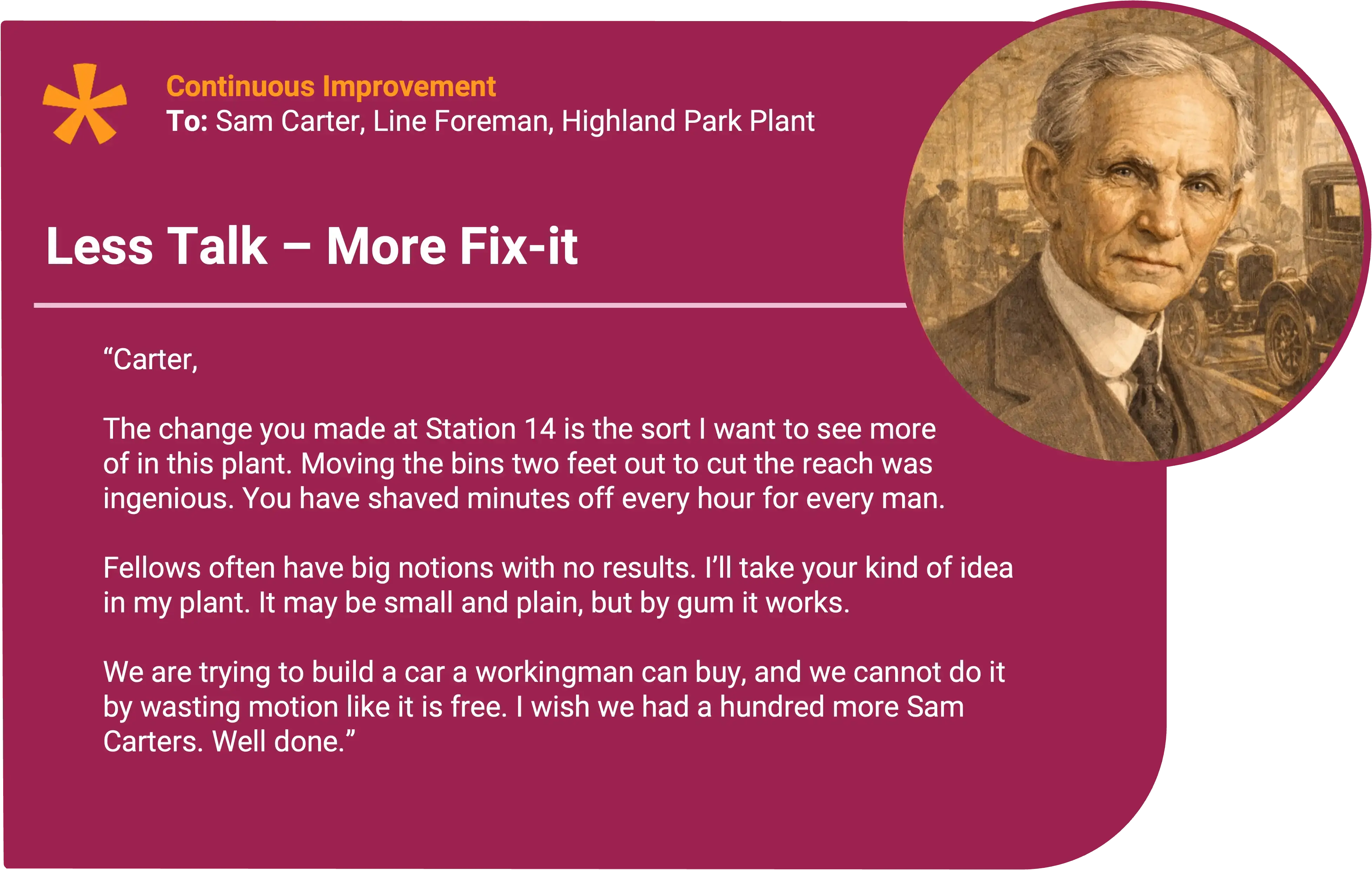 Henry Ford
To: Sam Carter, Line Foreman, Highland Park Plant Award title: Less Talk – More Fix It Core value: Continuous Improvement
Carter,
The change you made at Station 14 is the sort I want to see more of in this plant. Moving the bins two feet out cut the reach that was slowing every man who came through. You have shaved minutes off every hour and put that savings right back into our motorcars!
Fellows often have big notions with no results. I’ll take your kind of idea. It may be small and plain, but by gum it works. You’ve helped every man on that stretch of line and helped the customers too.
We are trying to build a car a workingman can buy, and we cannot do it by wasting motion like it is free. I wish we had a hundred more Sam Carters.
Well done.