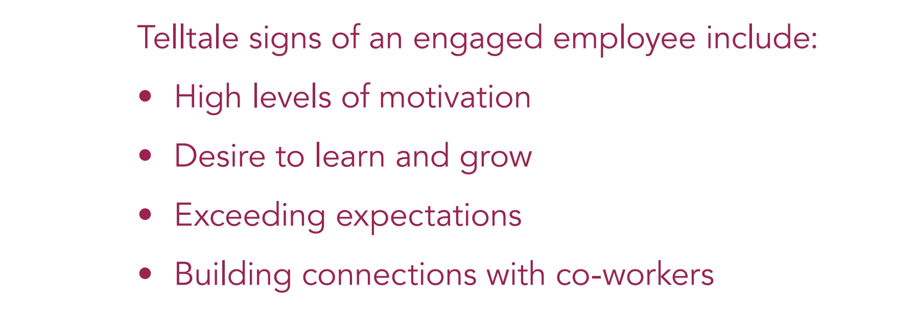 Telltale signs of an engaged employee include: • High levels of motivation • Desire to learn and grow • Exceeding expectations • Building connections with co-workers