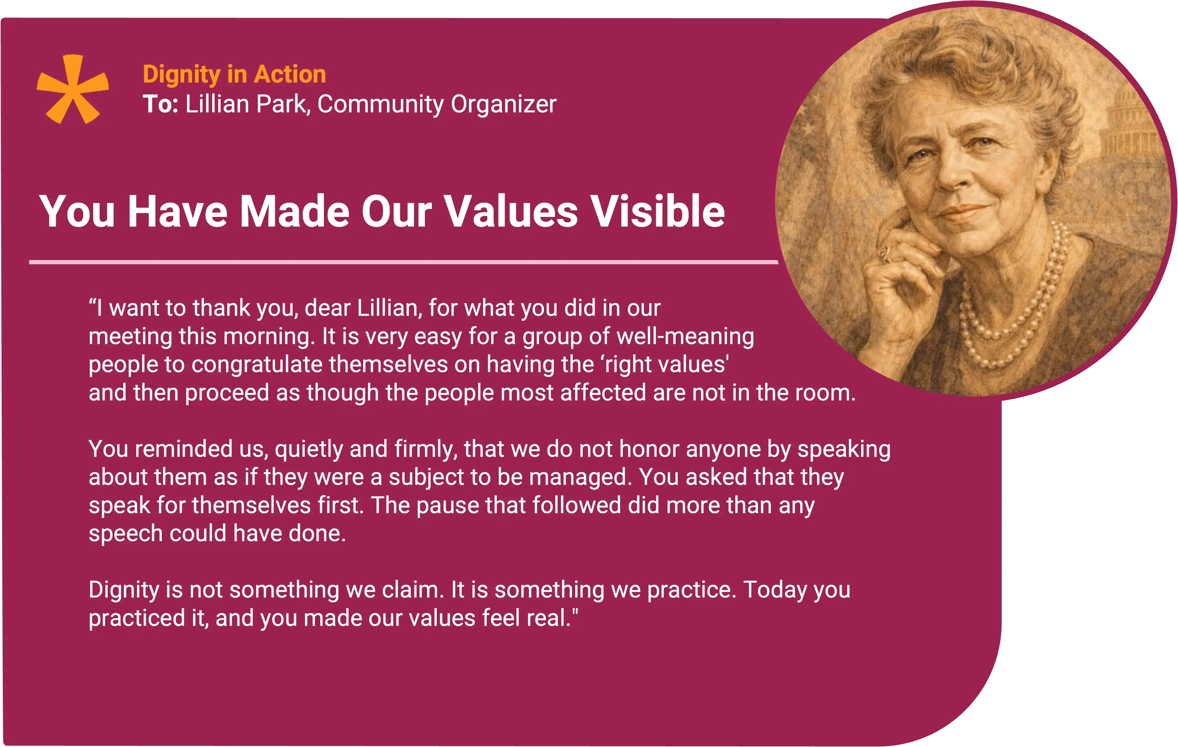 Eleanor Roosevelt
To: Lillian Park, Community Liaison and Program Organizer Award title: You Made Our Values Visible Core value: Dignity in action
I want to thank you for what you did in the meeting this morning. It is very easy for a group of well-meaning people to congratulate themselves on having the “right values” and then proceed as though the people most affected are not in the room.
You reminded us, quietly and firmly, that we do not honor anyone by speaking about them as if they were a subject to be managed. You asked that they speak for themselves first, and you were willing to let the room sit with the awkwardness that followed. That pause did more than any speech could have done, because it made everyone aware of what we usually rush past.
Dignity is not something we claim. It is something we practice. Today you practiced it, and you made our values feel real. Thank you.