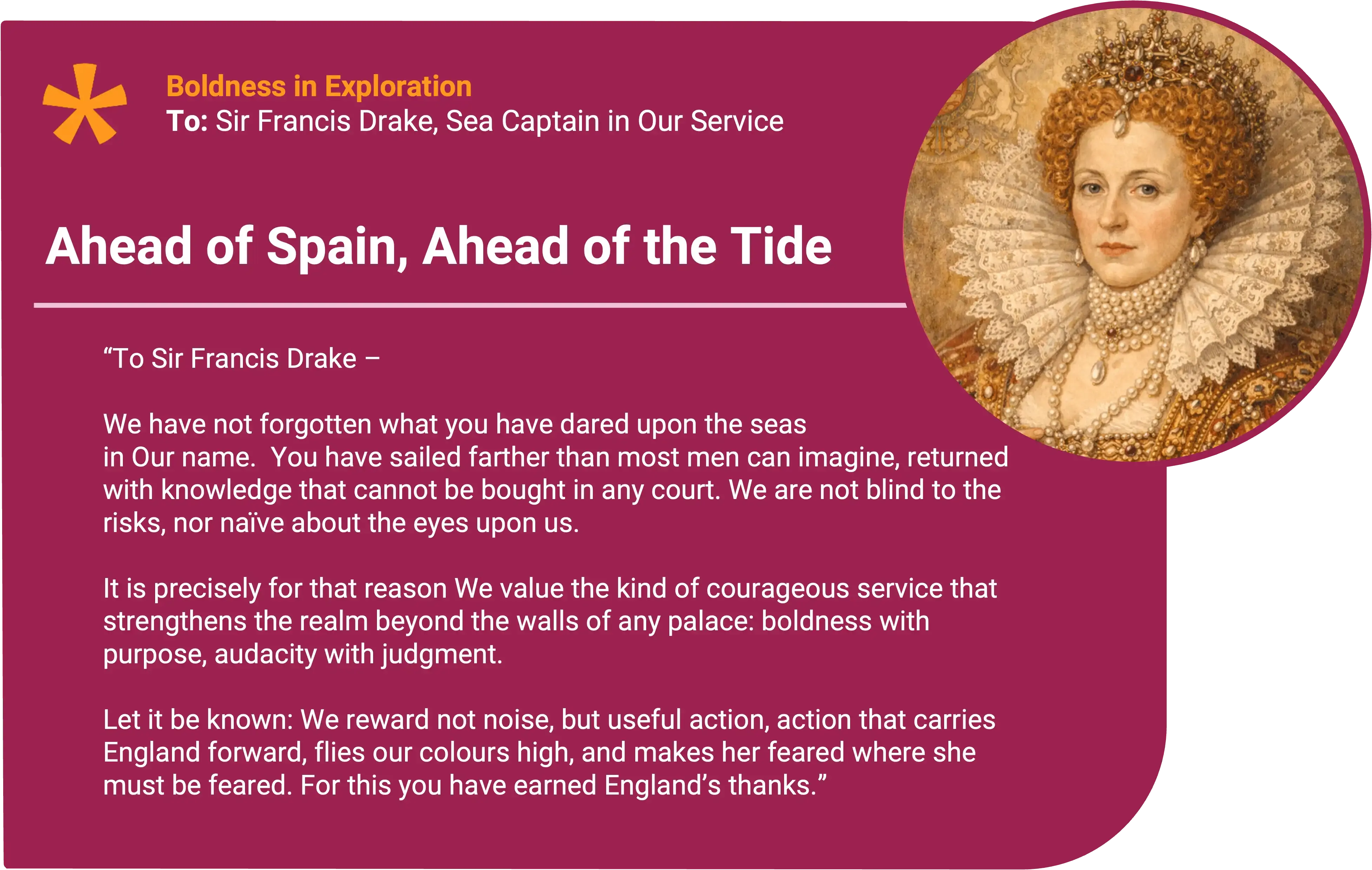 Queen Elizabeth I
To: Sir Francis Drake, Sea Captain in Our Service Award title: Ahead of Spain, Ahead of the Tide Core value: Bold Exploration
Sir Francis Drake - We have not forgotten what you have dared upon the seas in Our name.
Where others speak of Spain as if its reach were ordained by Heaven, you have proved that power is not a birthright, it is taken by wit, resolve, and a steady hand when the winds turn. You have sailed farther than most men can imagine, returned with knowledge that cannot be bought in any court, and struck such blows as make Our rivals reconsider what they call “their waters.”
We are not blind to the risks, nor naïve about the eyes upon us. In these days, England’s enemies keep their watches well. Yet it is precisely for that reason We value the kind of courageous service that strengthens the realm beyond the walls of any palace: boldness with purpose, audacity with judgment.
Let it be known: We reward not noise, but useful action, action that carries England forward, flies our colours high, and makes her feared where she must be feared, and respected where she may be respected.