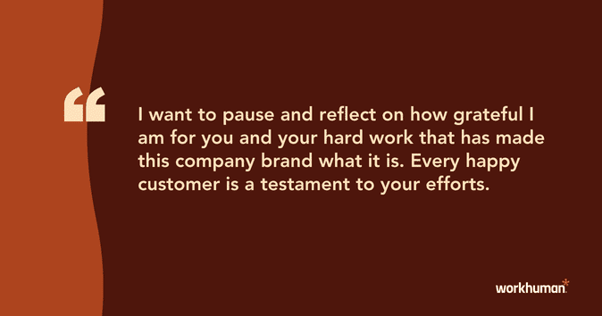 I want to pause and reflect on how grateful I am for you and your hard work that has made this company brand what it is. Every happy customer is a testament to your efforts.