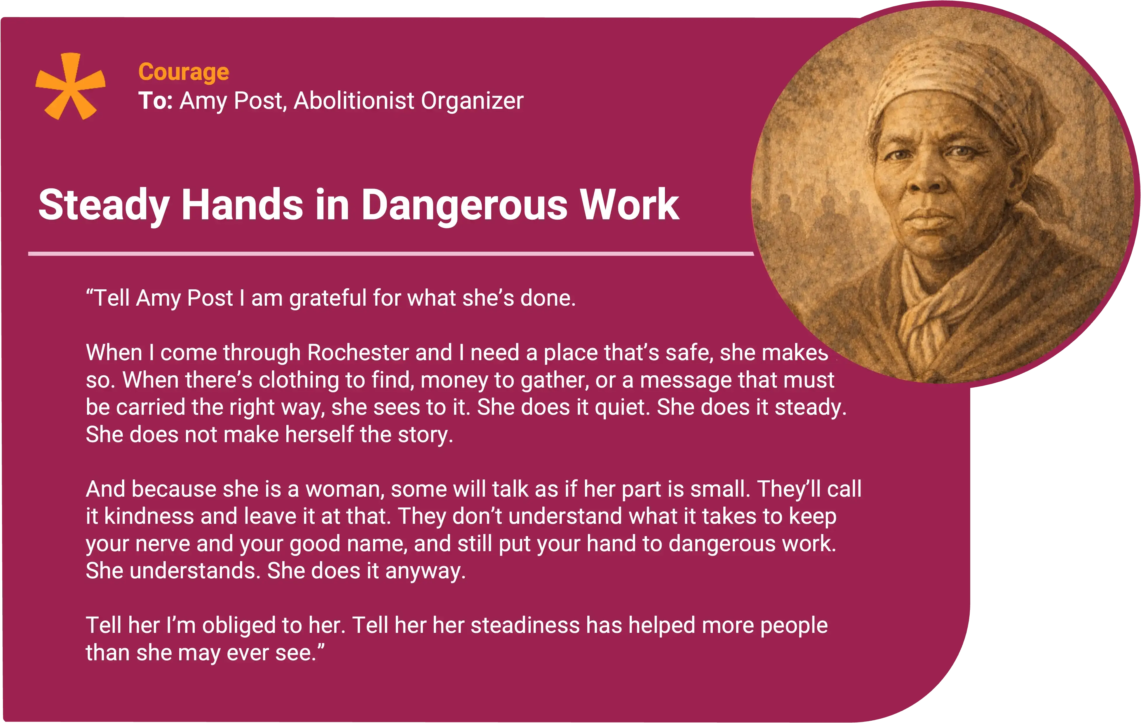 Harriet Tubman
To: Amy Post, Abolitionist Organizer Award title: Steady Hands in Dangerous Work Core value: Courage
Tell Amy Post I am grateful for what she’s done. When I come through Rochester and I need a place that’s safe, she makes it so. When there’s clothing to find, money to gather, or a message that must be carried the right way, she sees to it. She does it quiet. She does it steady. She does not make herself the story.
And because she is a woman, some will talk as if her part is small. They’ll call it kindness and leave it at that. They don’t understand what it takes to keep your nerve and your good name, and still put your hand to dangerous work. She understands. She does it anyway.
Tell her I’m obliged to her. Tell her her steadiness has helped more people than she may ever see.