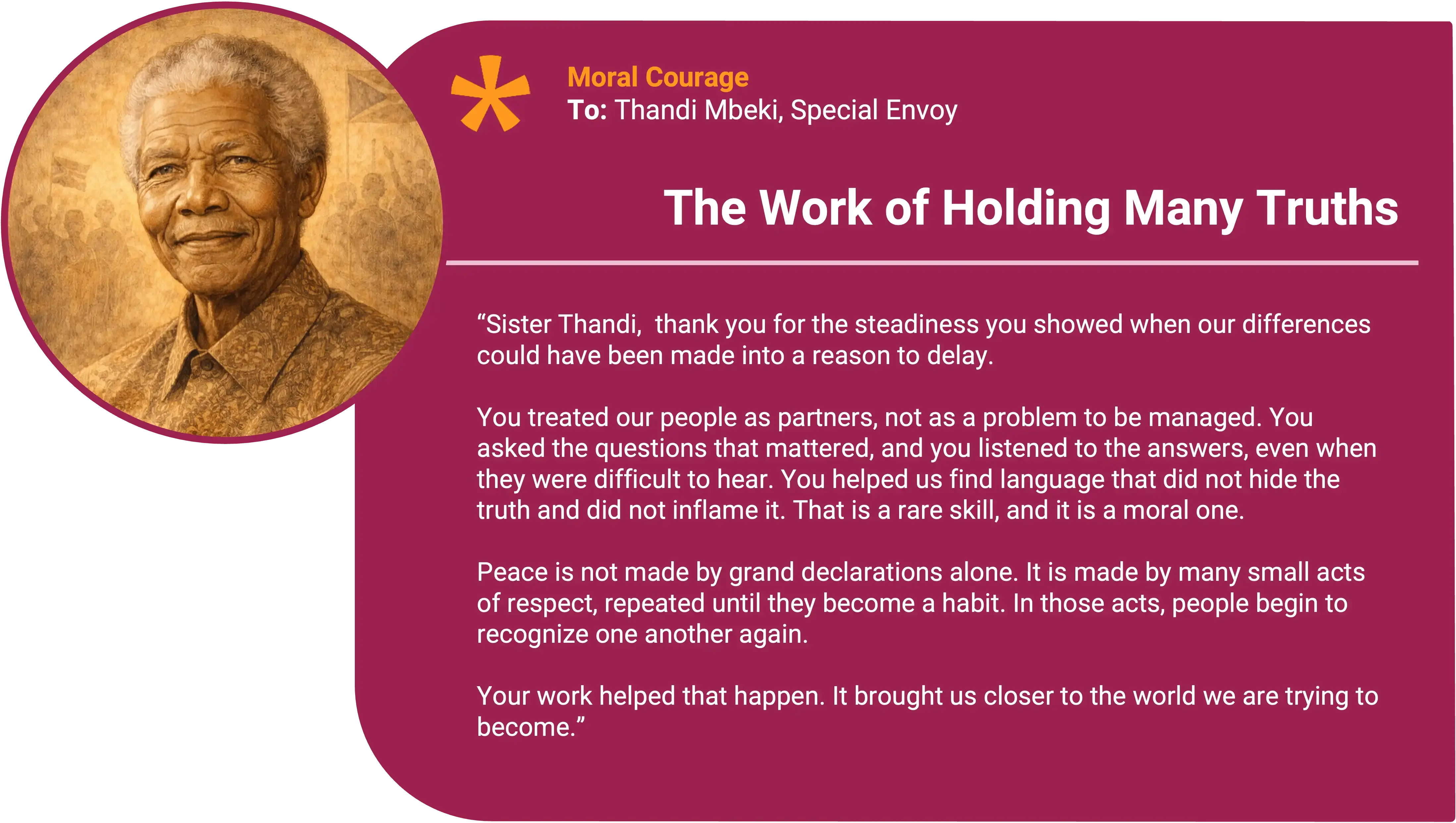 Nelson Mandela
To: Thandi Mbeki, Special Envoy Award title: The Work of Holding Many Truths Core value: Moral Courage
Sister Thandi,
Thank you for the steadiness you showed when our differences could have been made into a reason to delay.
You treated our people as partners, not as a problem to be managed. You asked the questions that mattered, and you listened to the answers, even when they were difficult to hear. You helped us find language that did not hide the truth and did not inflame it. That is a rare skill, and it is a moral one.
Peace is not made by grand declarations alone. It is made by many small acts of respect, repeated until they become a habit. In those acts, people begin to recognize one another again.
Your work helped that happen. It brought us closer to the country we are trying to become.
