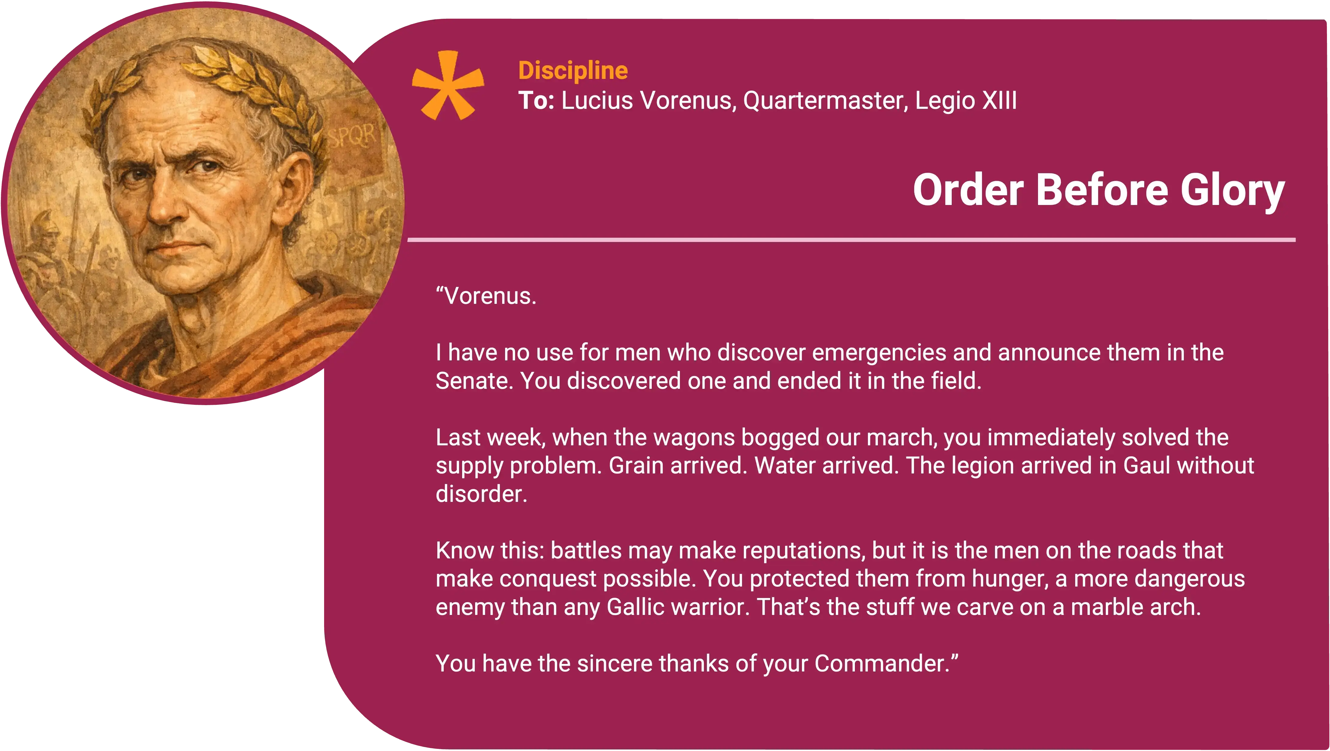 Julius Caesar
To: Lucius Vorenus, Quartermaster, Legio XIII
Award title: Order Before Glory
Core value: Discipline
Vorenus. I have no use for men who discover emergencies and then announce them in the Senate. You discovered one and ended it in the field. Last week, when the wagons bogged and our march began to fray at the edges, you immediately solved the supply problem. Grain arrived. Water arrived. The legion arrived in Gaul without disorder. That’s the stuff we carve on a marble arch.
Know this: battles may make reputations, but it is the men on the roads that make conquest possible. You protected them from hunger, a more dangerous enemy than any Gallic warrior.
You have the sincere thanks of your Commander.